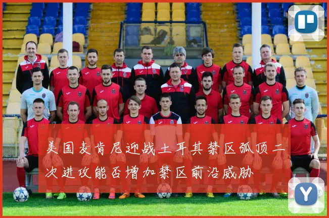 美国麦肯尼迎战土耳其禁区弧顶二次进攻能否增加禁区前沿威胁