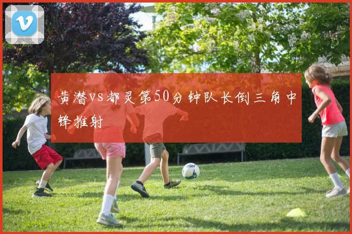 黄潜vs都灵第50分钟队长倒三角中锋推射