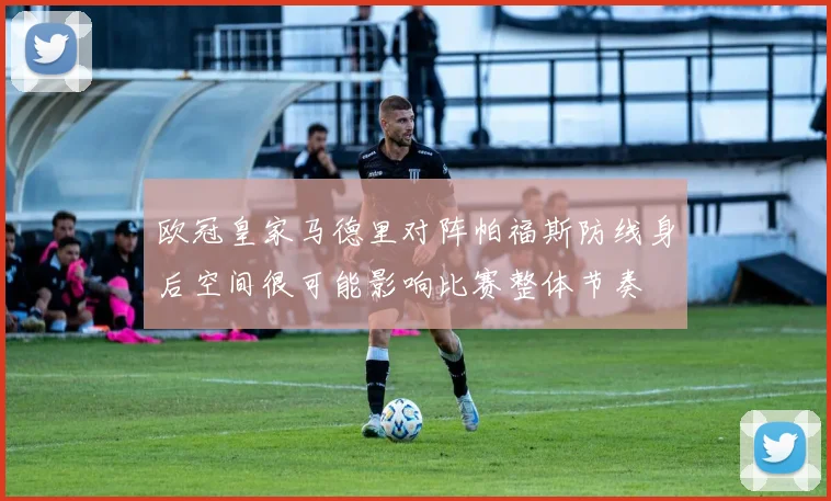 欧冠皇家马德里对阵帕福斯防线身后空间很可能影响比赛整体节奏