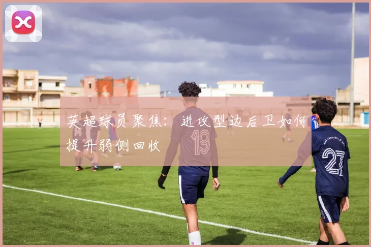 英超球员聚焦：进攻型边后卫如何提升弱侧回收