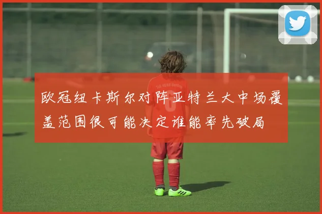 欧冠纽卡斯尔对阵亚特兰大中场覆盖范围很可能决定谁能率先破局