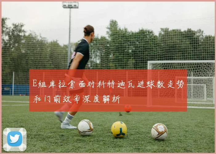 E组库拉索面对科特迪瓦进球数走势和门前效率深度解析
