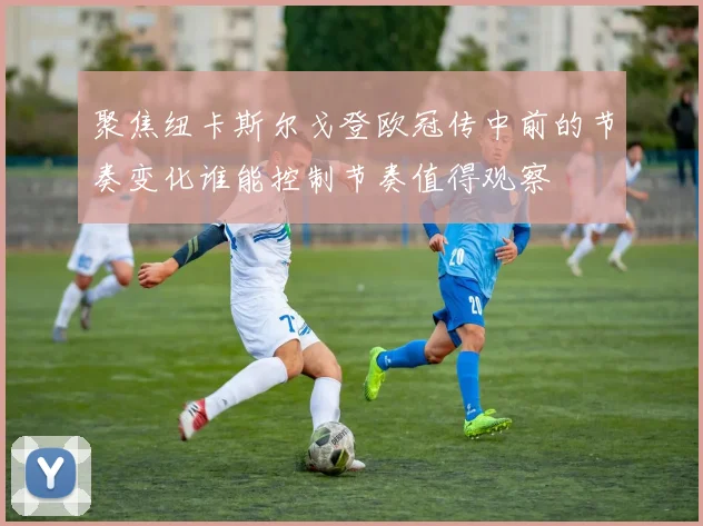 聚焦纽卡斯尔戈登欧冠传中前的节奏变化谁能控制节奏值得观察