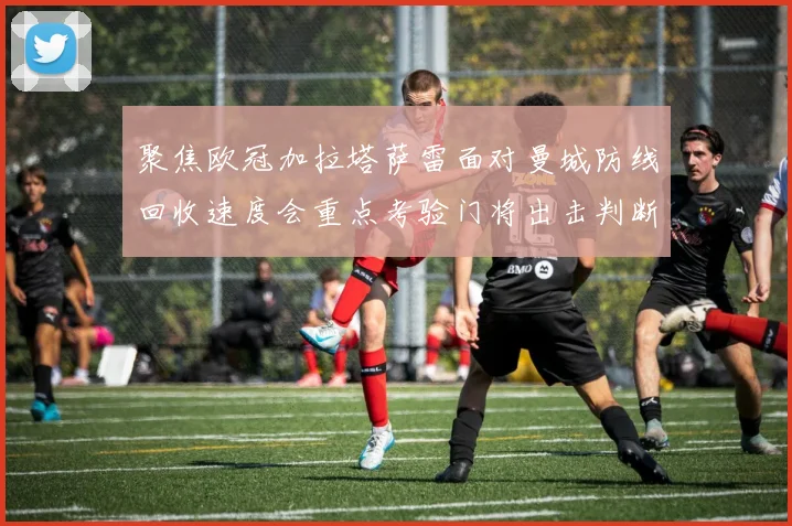 聚焦欧冠加拉塔萨雷面对曼城防线回收速度会重点考验门将出击判断