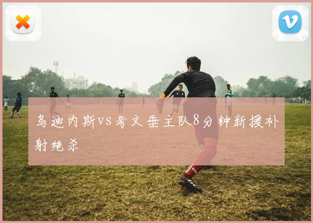 乌迪内斯vs考文垂主队8分钟新援补射绝杀