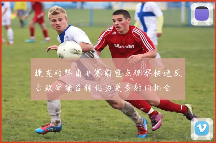 捷克对阵南非赛前重点观察快速反击效率能否转化为更多射门机会