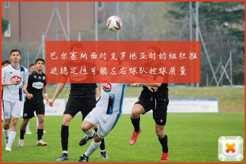 巴尔塞纳面对克罗地亚时的组织推进稳定性可能左右球队控球质量