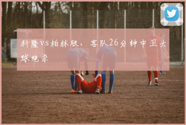 科隆vs柏林联，客队26分钟中卫头球绝杀