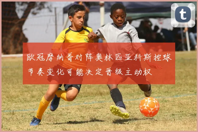 欧冠摩纳哥对阵奥林匹亚科斯控球节奏变化可能决定晋级主动权